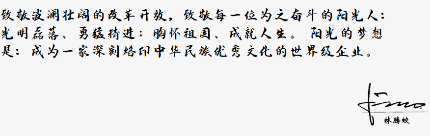 致敬波澜壮阔的改革开放,致敬每一位为之奋斗的阳光人:
光明磊落、勇猛精进;胸怀祖国、成就人生。
阳光的梦想是:成为一家深刻烙印中华民族优秀文化的世界级企业。